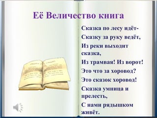 Её Величество книга
          Сказка по лесу идёт-
          Сказку за руку ведёт,
          Из реки выходит 
          сказка,
          Из трамвая! Из ворот!
          Это что за хоровод?
          Это сказок хоровод!
          Сказка умница и 
          прелесть,
          С нами рядышком 
          живёт.
 