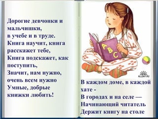 Дорогие девчонки и 
мальчишки,
в учебе и в труде.
Книга научит, книга 
расскажет тебе,
Книга подскажет, как 
поступить,
Значит, нам нужно, 
очень всем нужно        В каждом доме, в каждой 
Умные, добрые           хате -
книжки любить!          В городах и на селе —
                        Начинающий читатель
                        Держит книгу на столе
 