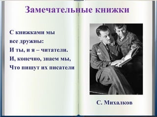 Замечательные книжки

С книжками мы
все дружны:
И ты, и я – читатели.
И, конечно, знаем мы,
Что пишут их писатели




                        С. Михалков
 