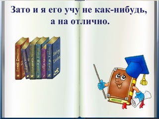 Зато и я его учу не как-нибудь,
         а на отлично.
 