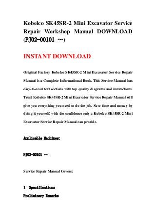 Kobelco SK45SR-2 Mini Excavator Service
Repair Workshop Manual DOWNLOAD
(PJ02-00101 ～)

INSTANT DOWNLOAD

Original Factory Kobelco SK45SR-2 Mini Excavator Service Repair

Manual is a Complete Informational Book. This Service Manual has

easy-to-read text sections with top quality diagrams and instructions.

Trust Kobelco SK45SR-2 Mini Excavator Service Repair Manual will

give you everything you need to do the job. Save time and money by

doing it yourself, with the confidence only a Kobelco SK45SR-2 Mini

Excavator Service Repair Manual can provide.



Applicable Machines:



PJ02-00101 ～



Service Repair Manual Covers:



1   Specifications

Preliminary Remarks
 