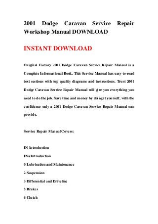 2001 Dodge Caravan Service                                 Repair
Workshop Manual DOWNLOAD

INSTANT DOWNLOAD

Original Factory 2001 Dodge Caravan Service Repair Manual is a

Complete Informational Book. This Service Manual has easy-to-read

text sections with top quality diagrams and instructions. Trust 2001

Dodge Caravan Service Repair Manual will give you everything you

need to do the job. Save time and money by doing it yourself, with the

confidence only a 2001 Dodge Caravan Service Repair Manual can

provide.



Service Repair Manual Covers:



IN Introduction

INa Introduction

0 Lubrication and Maintenance

2 Suspension

3 Differential and Driveline

5 Brakes

6 Clutch
 