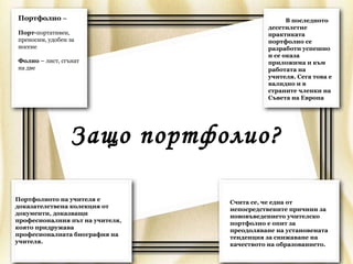 Портфолио –                                      В последното
                                           десетилетие
Порт-портативен,                           практиката
преносим, удобен за                        портфолио се
носене                                     разработи успешно
                                           и се оказа
Фолио – лист, сгънат                       приложима и към
на две                                     работата на
                                           учителя. Сега това е
                                           валидно и в
                                           страните членки на
                                           Съвета на Европа




                 Защо портфолио?

Портфолиото на учителя е         Счита се, че една от
доказателствена колекция от
                                 непосредствените причини за
документи, доказващи             нововъведението учителско
професионалния път на учителя,   портфолио е опит за
която придружава                 преодоляване на установената
професионалната биография на     тенденция за снижаване на
учителя.                         качеството на образованието.
 
