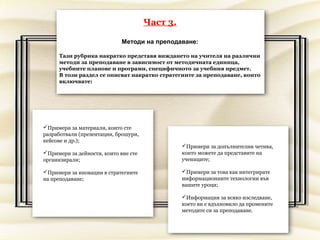Част 3.

                             Методи на преподаване:

     Тази рубрика накратко представя виждането на учителя на различни
     методи за преподаване в зависимост от методичната единица,
     учебните планове и програми, специфичното за учебния предмет.
     В този раздел се описват накратко стратегиите за преподаване, които
     включвате:




Примери за материали, които сте
разработвали (презентации, брошури,
кейсове и др.);
                                                Примери за допълнителни четива,
Примери за дейности, които вие сте             които можете да представите на
организирали;                                   учениците;

Примери за иновации в стратегиите              Примери за това как интегрирате
на преподаване;                                 информационните технологии във
                                                вашите уроци;

                                                Информация за всяко изследване,
                                                което ви е вдъхновило да промените
                                                методите си за преподаване.
 