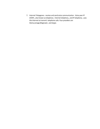 7. Internet Telepgones : receive and send voice communication . Voice pver IP
   (VOIP) , also known as telephony . Internet telephony , and IP telephony , uses
   the Internet to transmit telephone calls. Four providers are
   Ooma,vonage,MagicJack , and skype.
 