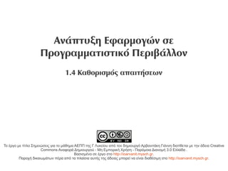 Ανάπτυξη Εφαρμογών σε
                     Προγραμματιστικό Περιβάλλον
                                    1.4 Καθορισμός απαιτήσεων




Το έργο με τίτλο Σημειώσεις για το μάθημα ΑΕΠΠ της Γ Λυκείου από τον δημιουργό Αρβανιτάκη Γιάννη διατίθεται με την άδεια Creative
                      Commons Αναφορά Δημιουργού - Μη Εμπορική Χρήση - Παρόμοια Διανομή 3.0 Ελλάδα .
                                          Βασισμένο σε έργο στο http://ioarvanit.mysch.gr.
         Παροχή δικαιωμάτων πέρα από τα πλαίσια αυτής της άδειας μπορεί να είναι διαθέσιμη στο http://ioarvanit.mysch.gr.
 