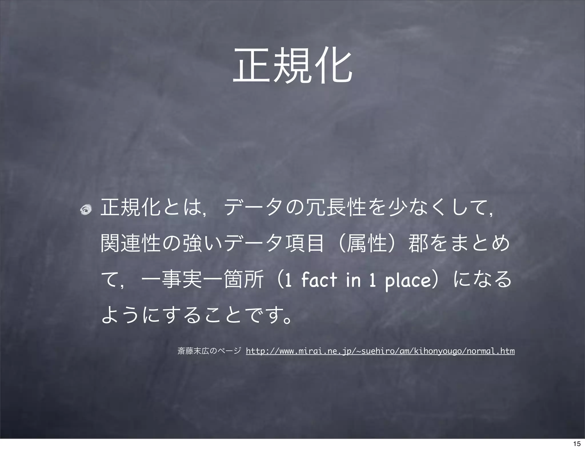正規化


正規化とは，データの冗長性を少なくして，
関連性の強いデータ項目（属性）郡をまとめ
て，一事実一箇所（1 fact in 1 place）になる
ようにすることです。
     斎藤末広のページ http://www.mirai.ne.jp/~suehiro/am/kihonyougo/normal.htm




                                                                         15
 