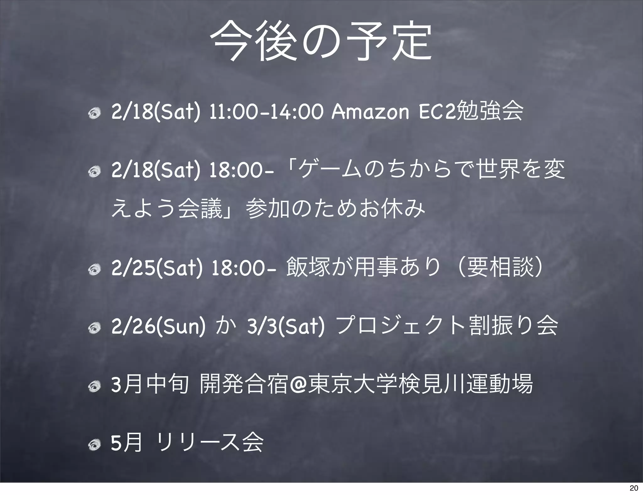 今後の予定
2/18(Sat) 11:00-14:00 Amazon EC2勉強会

2/18(Sat) 18:00-「ゲームのちからで世界を変
えよう会議」参加のためお休み

2/25(Sat) 18:00- 飯塚が用事あり（要相談）

2/26(Sun) か 3/3(Sat) プロジェクト割振り会

3月中旬 開発合宿@東京大学検見川運動場

5月 リリース会
                                      20
 