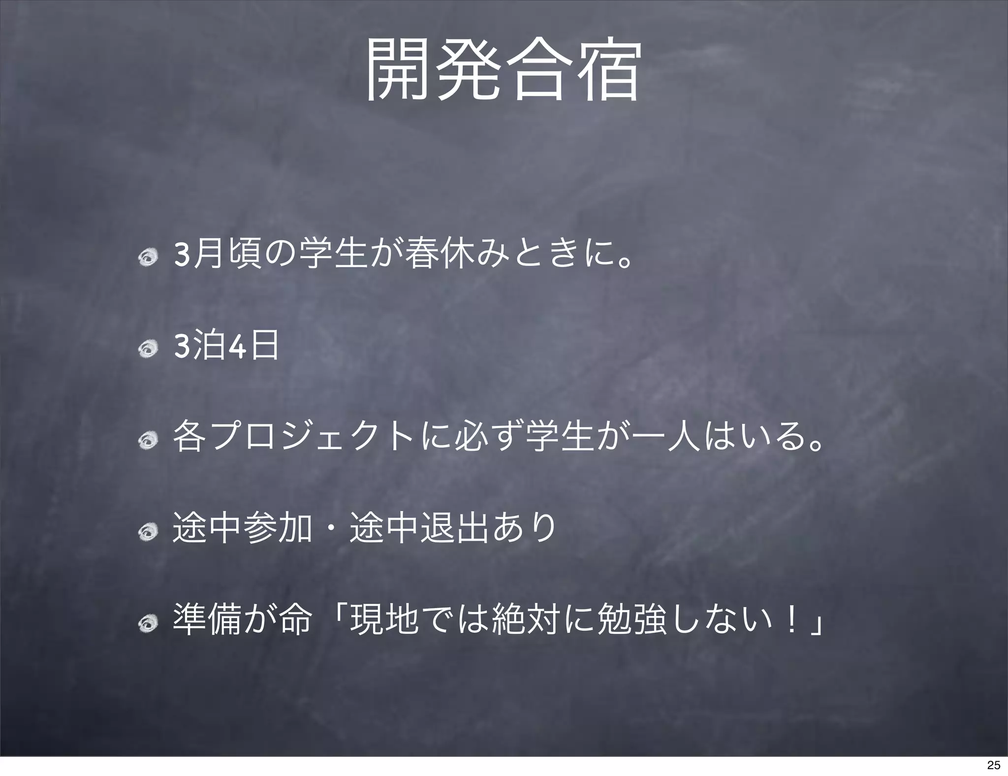開発合宿

3月頃の学生が春休みときに。

3泊4日

各プロジェクトに必ず学生が一人はいる。

途中参加・途中退出あり

準備が命「現地では絶対に勉強しない！」


                      25
 