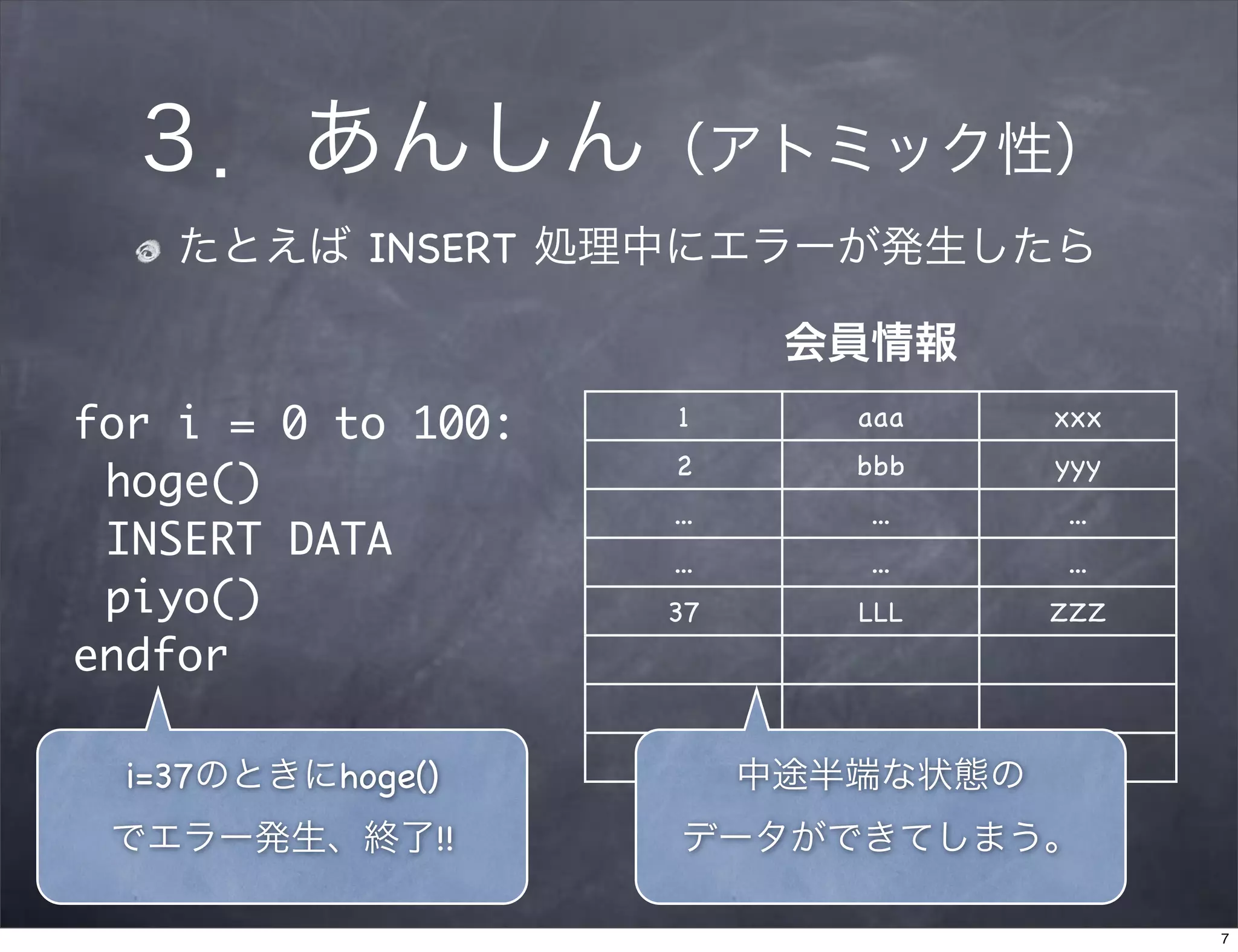 ３．あんしん（アトミック性）
    たとえば INSERT 処理中にエラーが発生したら 

                           会員情報
for i = 0 to 100:   1        aaa     xxx
                    2        bbb     yyy
 hoge()
                    ...      ...     ...
 INSERT DATA        ...      ...     ...
 piyo()             37       LLL     ZZZ
endfor

  i=37のときにhoge()          中途半端な状態の
 でエラー発生、終了!!         データができてしまう。

                                           7
 