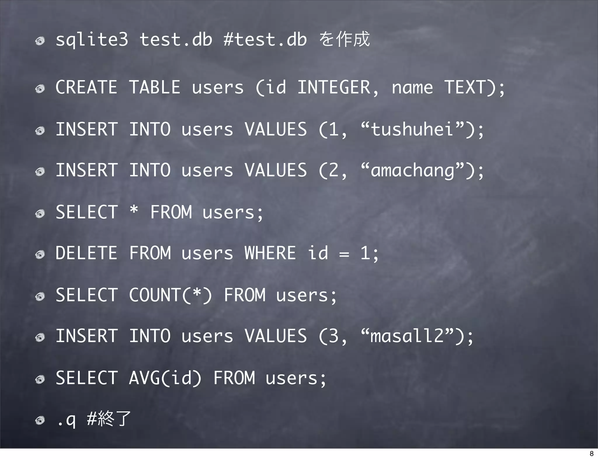 sqlite3 test.db #test.db を作成

CREATE TABLE users (id INTEGER, name TEXT);

INSERT INTO users VALUES (1, “tushuhei”);

INSERT INTO users VALUES (2, “amachang”);

SELECT * FROM users;

DELETE FROM users WHERE id = 1;

SELECT COUNT(*) FROM users;

INSERT INTO users VALUES (3, “masall2”);

SELECT AVG(id) FROM users;

.q #終了
                                              8
 
