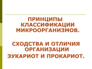 ПРИНЦИПЫ
   КЛАССИФИКАЦИИ
  МИКРООРГАНИЗМОВ.

 СХОДСТВА И ОТЛИЧИЯ
    ОРГАНИЗАЦИИ
ЭУКАРИОТ И ПРОКАРИОТ.
 