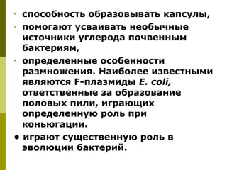 - способность образовывать капсулы,
- помогают усваивать необычные
  источники углерода почвенным
  бактериям,
- определенные особенности
  размножения. Наиболее известными
  являются F-плазмиды E. сoli,
  ответственные за образование
  половых пили, играющих
  определенную роль при
  коньюгации.
• играют существенную роль в
  эволюции бактерий.
 
