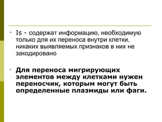 •   Is - содержат информацию, необходимую
    только для их переноса внутри клетки,
    никаких выявляемых признаков в них не
    закодировано

•   Для переноса мигрирующих
    элементов между клетками нужен
    переносчик, которым могут быть
    определенные плазмиды или фаги.
 