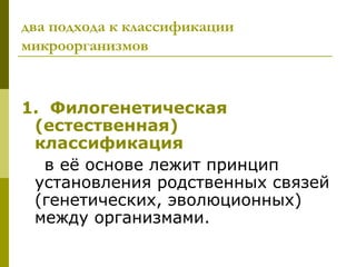 два подхода к классификации
микроорганизмов


1. Филогенетическая
 (естественная)
 классификация
  в её основе лежит принцип
 установления родственных связей
 (генетических, эволюционных)
 между организмами.
 