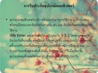 การรับประกันอุปกรณ์ คอมพิวเตอร์

• อุปกรณ์คอมพิวเตอร์ จะมีการรับประกันอายุการใช้ งาน อุปกรณ์แต่ละ
  ชนิดจะมีระยะเวลารับประกันต่างกัน เช่น แรม รับประกันตลอดอายุการ
  ใช้ งาน
  (life time) และฮาร์ ดดิสก์อาจรับประกัน 1-5 ปี โดยอายุของการ
  รับประกันที่นานขึ ้น อาจมีผลทาให้ ราคาสูงขึ ้น บนอุปกรณ์บางชนิดจะมี
  สติ๊กเกอร์ รับประกันติดอยูบนตัวอุปกรณ์ซงหากมีการฉีกขาด การ
                           ่               ึ่
  รับประกันจะสิ ้นสุดลงทันที ดังนัน จึงควรระมัดระวังเมื่อเลือกซื ้อ
                                  ้
  อุปกรณ์คอมพิวเตอร์ ชนิดต่างๆ ตัวอย่างสติกเกอร์ รับประกัน
                                              ๊
 