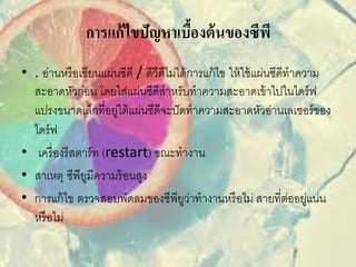 การแก้ ไขปัญหาเบืองต้ นของซีพี
                                ้
• . อ่านหรื อเขียนแผ่นซีดี / ดีวีดีไม่ได้ การแก้ ไข ให้ ใช้ แผ่นซีดีทาความ
  สะอาดหัวก่อน โดยใส่แผ่นซีดีสาหรับทาความสะอาดเข้ าไปในไดร์ ฟ
  แปรงขนาดเล็กที่อยูใต้ แผ่นซีดีจะปั ดทาความสะอาดหัวอ่านเลเซอร์ ของ
                        ่
  ไดร์ ฟ
• เครื่ องรี สตาร์ ท (restart) ขณะทางาน
• สาเหตุ ซีพียมีความร้ อนสูง
                ู
• การแก้ ไข ตรวจสอบพัดลมของซีพียวาทางานหรื อไม่ สายที่ตออยูแน่น
                                        ู่                           ่ ่
  หรื อไม่
 