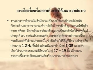 การเลือกซื้อเครื่องคอมพิวเตอร์ ให้ เหมาะสมกับงาน
• งานเอกสาร หรื องานในสานักงาน เป็ นการใช้ คอมพิวเตอร์ สาหรับ
  จัดการด้ านเอกสารรายงาน ทาการ์ ดอิเล็กทรอนิกส์ ดูภาพยนตร์ หรื อสื่อ
  ทางการศึกษา ติดต่อสื่อสาร ค้ นหาข้ อมูลผ่านอินเทอร์ เน็ต ใช้ ซอฟต์แวร์
  ประยุกต์ เช่น ซอฟแวร์ ประมวลคา และซอฟแวร์ ตารางทางาน เครื่ อง
  คอมพิวเตอร์ ที่ใช้ งานประเภทนี ้ไม่จาเป็ นต้ องใช้ ซีพียที่มีความเร็วสูง คือ
                                                          ู
  ประมาณ 1 GHz ขึ ้นไป แต่ควรมีแรมอย่างน้ อย 1 GB และอาจ
  เลือกใช้ จอภาพแบบแอลซีดีขนาดใหญ่ 17 – 19 นิ ้ว เพื่อถนอม
  สายตา เนื่องจากลักษณะงานต้ องจ้ องมองจอภาพตลอดเวลา
 