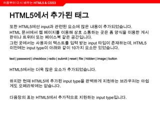 처음부터 다시 배우는 HTML5 & CSS3



  HTML5에서 추가된 태그
  또한 HTML5에선 input과 관련된 요소에 많은 내용이 추가되었습니다.
  HTML 문서에서 웹 페이지를 이용해 상호 소통하는 곳은 폼 양식을 이용한 게시
  판이나 트위터 또는 페이스북 같은 공간입니다.
  그런 곳에서는 사용자의 텍스트를 입력 받는 input 타입이 존재하는데, HTML5
  이전에는 input type이 아래와 같이 10가지 요소만 있었습니다.

  text | password | checkbox | radio | submit | reset | file | hidden | image | button


  HTML5에서는 더욱 많은 요소가 추가되었습니다.

  하지만 현재 HTML5에 추가된 input type을 완벽하게 지원하는 브라우저는 아쉽
  게도 오페라밖에는 없습니다.

  다음장의 표는 HTML5에서 추가적으로 지원하는 input type입니다.
 