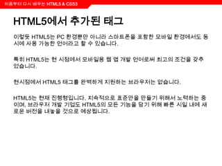 처음부터 다시 배우는 HTML5 & CSS3



  HTML5에서 추가된 태그
  이렇듯 HTML5는 PC 환경뿐만 아니라 스마트폰을 포함한 모바일 환경에서도 동
  시에 사용 가능한 언어라고 할 수 있습니다.

  특히 HTML5는 현 시점에서 모바일용 웹 앱 개발 언어로써 최고의 조건을 갖추
  었습니다.

  현시점에서 HTML5 태그를 완벽하게 지원하는 브라우저는 없습니다.

  HTML5는 현재 진행형입니다. 지속적으로 표준안을 만들기 위해서 노력하는 중
  이며, 브라우저 개발 기업도 HTML5의 모든 기능을 담기 위해 빠른 시일 내에 새
  로운 버전을 내놓을 것으로 예상됩니다.
 