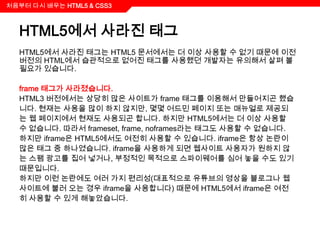 처음부터 다시 배우는 HTML5 & CSS3



  HTML5에서 사라진 태그
  HTML5에서 사라진 태그는 HTML5 문서에서는 더 이상 사용할 수 없기 때문에 이전
  버전의 HTML에서 습관적으로 없어진 태그를 사용했던 개발자는 유의해서 살펴 볼
  필요가 있습니다.

  frame 태그가 사라졌습니다.
  HTML3 버전에서는 상당히 많은 사이트가 frame 태그를 이용해서 만들어지곤 했습
  니다. 현재는 사용을 많이 하지 않지만, 몇몇 어드민 페이지 또는 매뉴얼로 제공되
  는 웹 페이지에서 현재도 사용되곤 합니다. 하지만 HTML5에서는 더 이상 사용할
  수 없습니다. 따라서 frameset, frame, noframes라는 태그도 사용할 수 없습니다.
  하지만 iframe은 HTML5에서도 여전히 사용할 수 있습니다. iframe은 항상 논란이
  많은 태그 중 하나였습니다. iframe을 사용하게 되면 웹사이트 사용자가 원하지 않
  는 스팸 광고를 집어 넣거나, 부정적인 목적으로 스파이웨어를 심어 놓을 수도 있기
  때문입니다.
  하지만 이런 논란에도 여러 가지 편리성(대표적으로 유튜브의 영상을 블로그나 웹
  사이트에 불러 오는 경우 iframe을 사용합니다) 때문에 HTML5에서 iframe은 여전
  히 사용할 수 있게 해놓았습니다.
 