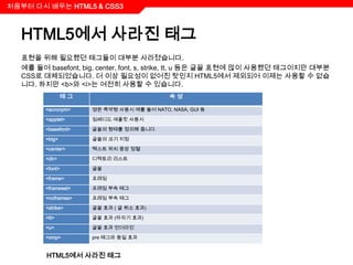 처음부터 다시 배우는 HTML5 & CSS3



  HTML5에서 사라진 태그
  표현을 위해 필요했던 태그들이 대부분 사라졌습니다.
  예를 들어 basefont, big, center, font, s, strike, tt, u 등은 글꼴 표현에 많이 사용했던 태그이지만 대부분
  CSS로 대체되었습니다. 더 이상 필요성이 없어진 탓인지 HTML5에서 제외되어 이제는 사용할 수 없습
  니다. 하지만 <b>와 <i>는 여전히 사용할 수 있습니다.
                태그                          속성

        <acronym>    영문 축약형 사용시 예를 들어 NATO, NASA, GUI 등

        <applet>     임베디드 애플릿 사용시

        <basefont>   글꼴의 형태를 정의해 줍니다.

        <big>        글꼴의 크기 지정

        <center>     텍스트 위치 중앙 정렬

        <dir>        디렉토리 리스트

        <font>       글꼴

        <frame>      프레임

        <frameset>   프레임 부속 태그

        <noframes>   프레임 부속 태그

        <strike>     글꼴 효과 ( 글 취소 효과)

        <tt>         글꼴 효과 (타자기 효과)

        <u>          글꼴 효과 언더라인

        <xmp>        pre 태그와 동일 효과


        HTML5에서 사라진 태그
 