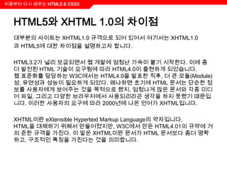 처음부터 다시 배우는 HTML5 & CSS3



  HTML5와 XHTML 1.0의 차이점
  대부분의 사이트는 XHTML1.0 규격으로 되어 있어서 여기서는 XHTML1.0
  과 HTML5에 대한 차이점을 설명하고자 합니다.

  HTML3.2가 널리 보급되면서 웹 개발에 엄청난 가속이 붙기 시작한다. 이에 좀
  더 발전된 HTML 기술이 요구됨에 따라 HTML4.0이 출현하게 되었습니다.
  웹 표준화를 담당하는 W3C에서는 HTML4.0을 발표한 직후, 더 큰 모듈(Module)
  성, 유연성과 성능이 필요하게 되었다. 왜냐하면 초기에 HTML 문서는 단순한 정
  보를 사용자에게 보여주는 것을 목적으로 했지, 엄청나게 많은 문서와 각종 미디
  어 파일, 그리고 다양한 브라우저에서 사용되리라곤 생각을 하지 못했기 때문입
  니다. 이러한 사용자의 요구에 따라 2000년에 나온 언어가 XHTML입니다.

  XHTML이란 eXtensible Hypertext Markup Language의 약자입니다.
  HTML을 대체하기 위해서 만들어졌지만, W3C에서 만든 HTML4.01의 규약에 거
  의 준한 규격을 가진다. 이 말은 XHTML이란 문서가 HTML 문서보다 좀더 명확
  하고, 구조적인 특징을 가진다는 것을 의미합니다.
 