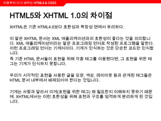 처음부터 다시 배우는 HTML5 & CSS3



  HTML5와 XHTML 1.0의 차이점
  XHTML은 기존 HTML4.0보다 호환성과 확장성 면에서 유리하다.

  이 말은 XHTML 문서는 XML 애플리케이션과의 호환성이 좋다는 것을 의미합니
  다. XML 애플리케이션이라는 말은 프로그래밍 언어로 작성된 프로그램을 말한다.
  이런 프로그래밍 언어는 기계어이다. 기계가 인식하는 것은 단순한 코드만 인식합
  니다.
  즉 기존 HTML 문서들이 표현을 위해 각종 태그를 이용했다면, 그 표현을 위한 태
  그는 기계가 인식하지 못합니다.

  우리가 시각적인 표현을 사용한 글꼴 모양, 색상, 레이아웃 등과 관계된 태그들은
  HTML 문서 내부에서 배제되어야 한다는 것입니다.

  기계는 사람과 달라서 이게(표현을 위한 태그) 왜 필요한지 이해하지 못하기 때문
  에, XHTML에서는 이런 호환성을 위해 표현과 구조를 엄격하게 분리하게 된 것입
  니다.
 