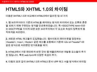 처음부터 다시 배우는 HTML5 & CSS3



  HTML5와 XHTML 1.0의 차이점
  다음은 XHTML1.0과 비교해서 HTML5에서 달라진 점 네 가지

  1. 웹 브라우저마다 기존의 HTML을 해석하는 방식의 차이에서 오는 오류와 혼란
  을 피하기 위해 구현되는 방식을 단순화하였습니다. 즉 <!DOCTYPE html>이라
  는 DOCTYPE을 가지게 되면 모든 브라우저에서 각 요소와 속성이 정확하게 동
  작하게끔 처리된다.

  2. 새로운 HTML 태그들이 도입됐습니다. 웹사이트의 레이아웃을 담당하는
  <header>, <nav>, <footer> 같은 태그를 포함해서 기존에 <div id="header">와
  같은 방식으로 처리했던 번거로움을 제거.

  3. HTML5에서 가장 편리하게 바뀐 것이 웹 애플리케이션 개발용 요소들이 추가
  된 점입니다. 특히 web form에 다양한 속성이 추가.

  4. 다음의 표와 같이 XHTML1.0과 HTML5 문서 내부 태그 서술 방식에서 차이점
 