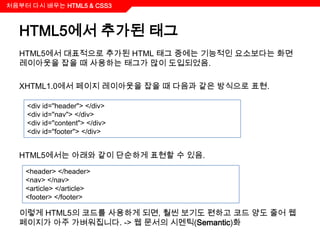 처음부터 다시 배우는 HTML5 & CSS3



  HTML5에서 추가된 태그
  HTML5에서 대표적으로 추가된 HTML 태그 중에는 기능적인 요소보다는 화면
  레이아웃을 잡을 때 사용하는 태그가 많이 도입되었음.

  XHTML1.0에서 페이지 레이아웃을 잡을 때 다음과 같은 방식으로 표현.

    <div id="header"> </div>
    <div id="nav"> </div>
    <div id="content"> </div>
    <div id="footer"> </div>


  HTML5에서는 아래와 같이 단순하게 표현할 수 있음.
    <header> </header>
    <nav> </nav>
    <article> </article>
    <footer> </footer>

  이렇게 HTML5의 코드를 사용하게 되면, 훨씬 보기도 편하고 코드 양도 줄어 웹
  페이지가 아주 가벼워집니다. -> 웹 문서의 시멘틱(Semantic)화
 