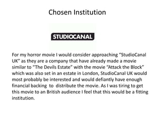 Chosen Institution




For my horror movie I would consider approaching “StudioCanal
UK” as they are a company that have already made a movie
similar to “The Devils Estate” with the movie “Attack the Block”
which was also set in an estate in London, StudioCanal UK would
most probably be interested and would defiantly have enough
financial backing to distribute the movie. As I was tiring to get
this movie to an British audience I feel that this would be a fitting
institution.
 