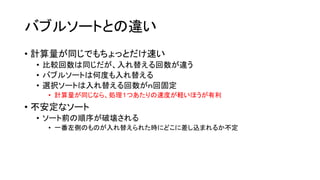 バブルソートとの違い
• 計算量が同じでもちょっとだけ速い
 • 比較回数は同じだが、入れ替える回数が違う
 • バブルソートは何度も入れ替える
 • 選択ソートは入れ替える回数がｎ回固定
   • 計算量が同じなら、処理１つあたりの速度が軽いほうが有利
• 不安定なソート
 • ソート前の順序が破壊される
   • 一番左側のものが入れ替えられた時にどこに差し込まれるか不定
 