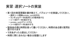 実習：選択ソートの実装
• 第１回の実習課題を書き換えて、バブルソートを実装してください。
 •   選択ソート関数sentaku_sort()を作る
 •   ランダムなデータを配列に２０個用意する
 •   ソート前データを表示する
 •   sentaku_sort()でソートする
 •   ソート後のデータを表示する
• 勉強会の残り時間を使って書いてください。時間のある限り質問を
  受け付けます
• できあがったら提出してください
• 時間に間に合わない場合は宿題にします
 