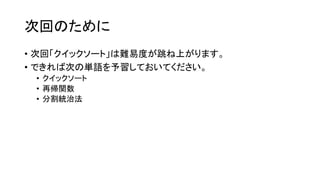 次回のために
• 次回「クイックソート」は難易度が跳ね上がります。
• できれば次の単語を予習しておいてください。
 • クイックソート
 • 再帰関数
 • 分割統治法
 