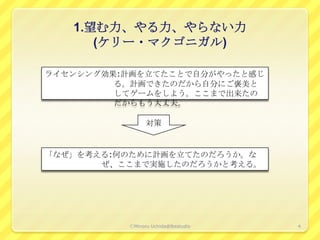 1.望む力、やる力、やらない力
      (ケリー・マクゴニガル)

ライセンシング効果:計画を立てたことで自分がやったと感じ
         る。計画できたのだから自分にご褒美と
         してゲームをしよう。ここまで出来たの
         だからもう大丈夫。

                対策


「なぜ」を考える:何のために計画を立てたのだろうか。な
       ぜ、ここまで実施したのだろうかと考える。




          ⒸMinoru Uchida@lbsstudio   4
 