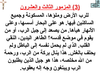 ‫)3( المزمور الثالث والعشرون‬
   ‫للر ب الرض وملؤها، المسكونة وجميع‬
 ‫الساكنين فيها. هو على البحار أسسها، وعلى‬
‫النهار هيأها. من يصعد إلى جبل الر ب، أو من‬
 ‫يقوم في موضع قدسه؟ الطاهر اليدين، النقي‬
  ‫القلب. الذي لم يحمل نفسه إلى الباسطل ولم‬
‫يحلف بالغش. هذا ينال بركة من الر ب، ورحمة‬
  ‫من ال مخلصه، هذا هو جيل الذين يطلبون‬
        ‫الر ب ويبتغون وجه إله يعقو ب.‬
 