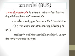 1. ความเร็วของระบบบัส คือ ความสามารถในการรับส่งสัญญาณ
ข้อมูล ซึ่งขึ้นอยู่กับความกว้างของระบบบัส
       - ความถี่ของช่องสัญญาณเรียกว่าแบนด์วิดท์ (Bandwidth)
       - บัส 32 บิต หมายความว่าสามารถส่งข้อมูลได้พร้อมๆ กัน
32 บิต
       - การที่คอมพิวเตอร์มีบัสมากจะทาให้ความถี่เพิ่มขึ้น และอาจ
เกิดการรบกวนต่อการส่งสัญญาณ
 