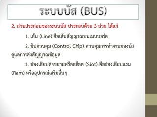 2. ส่วนประกอบของระบบบัส ประกอบด้วย 3 ส่วน ได้แก่
       1. เส้น (Line) คือเส้นสัญญาณบนเมนบอร์ด
       2. ชิปควบคุม (Control Chip) ควบคุมการทางานของบัส
ดูแลการส่งสัญญาณข้อมูล
       3. ช่องเสียบต่อขยายหรือสล็อต (Slot) คือช่องเสียบแรม
(Ram) หรืออุปกรณ์เสริมอื่นๆ
 
