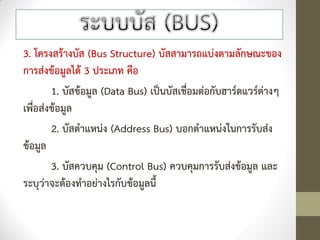 3. โครงสร้างบัส (Bus Structure) บัสสามารถแบ่งตามลักษณะของ
การส่งข้อมูลได้ 3 ประเภท คือ
        1. บัสข้อมูล (Data Bus) เป็นบัสเชื่อมต่อกับฮาร์ดแวร์ต่างๆ
เพื่อส่งข้อมูล
        2. บัสตาแหน่ง (Address Bus) บอกตาแหน่งในการรับส่ง
ข้อมูล
        3. บัสควบคุม (Control Bus) ควบคุมการรับส่งข้อมูล และ
ระบุว่าจะต้องทาอย่างไรกับข้อมูลนี้
 
