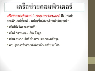 เครือข่ายคอมพิวเตอร์ (Computer Network) คือ การนา
คอมพิวเตอร์ตั้งแต่ 2 เครื่องขึ้นไปมาเชื่อมต่อกันผ่านสื่อ
• เพื่อใช้ทรัพยากรร่วมกัน
• เพื่อสื่อสารแลกเปลี่ยนข้อมูล
• เพิ่มความน่าเชื่อถือในการประมวลผลข้อมูล
• ควบคุมการทางานของคอมพิวเตอร์ระยะไกล
 
