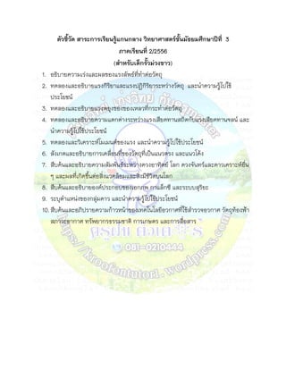 ตัวชี้วัด สาระการเรียนรู้แกนกลาง วิทยาศาสตร์ชั้นมัธยมศึกษาปีที่ 3
                                  ภาคเรียนที่ 2/2556
                                (สาหรับเด็กรั้วม่วงขาว)
1. อธิบายความเร่งและผลของแรงลัพธ์ท่ทาต่อวัตถุ
                                         ี
2. ทดลองและอธิบายแรงกิรยาและแรงปฏิกิรยาระหว่างวัตถุ และนาความรู้ไปใช้
                              ิ                ิ
    ประโยชน์
3. ทดลองและอธิบายแรงพยุงของของเหลวที่กระทาต่อวัตถุ
4. ทดลองและอธิบายความแตกต่างระหว่างแรงเสียดทานสถิตกับแรงเสียดทานจลน์ และ
    นาความรู้ไปใช้ประโยชน์
5. ทดลองและวิเคราะห์โมเมนต์ของแรง และนาความรู้ไปใช้ประโยชน์
6. สังเกตและอธิบายการเคลื่อนที่ของวัตถุที่เป็นแนวตรง และแนวโค้ง
7. สืบค้นและอธิบายความสัมพันธ์ระหว่างดวงอาทิตย์ โลก ดวงจันทร์และดาวเคราะห์อ่น
                                                                            ื
    ๆ และผลที่เกิดขึ้นต่อสิ่งแวดล้อมและสิ่งมีชวิตบนโลก
                                                 ี
8. สืบค้นและอธิบายองค์ประกอบของเอกภพ กาแล็กซี และระบบสุริยะ
9. ระบุตาแหน่งของกลุ่มดาว และนาความรู้ไปใช้ประโยชน์
10. สืบค้นและอภิปรายความก้าวหน้าของเทคโนโลยีอวกาศที่ใช้สารวจอวกาศ วัตถุท้องฟ้า
    สภาวะอากาศ ทรัพยากรธรรมชาติ การเกษตร และการสื่อสาร
 