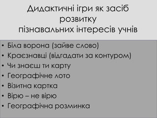 Дидактичні ігри як засіб
                розвитку
       пізнавальних інтересів учнів
•   Біла ворона (зайве слово)
•   Краєзнавці (відгадати за контуром)
•   Чи знаєш ти карту
•   Географічне лото
•   Візитна картка
•   Вірю – не вірю
•   Географічна розминка
 