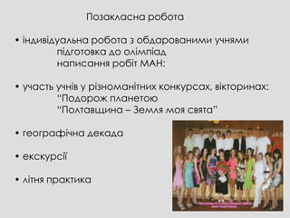 Позакласна робота

• індивідуальна робота з обдарованими учнями
         підготовка до олімпіад
         написання робіт МАН:

• участь учнів у різноманітних конкурсах, вікторинах:
         “Подорож планетою
         “Полтавщина – Земля моя свята”

• географічна декада

• екскурсії

• літня практика
 
