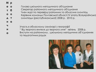М   р
е   о    Голова шкільного методичного об′єднання
т   б    Секретар районного методичного об′єднання
         Член журі по перевірці районних та обласних олімпіад
о   о    Керівник команди Полтавської області ІV етапу Всеукраїнсько
д   т    олімпіади (республіканської) 2008 р. 2010 р.
и   а
ч       Участь в обласному семінарі з географії
н       “ Від творчого вчителя до творчого учня” квітень 2008 р.
а       Виступи на районному , шкільному методичних об’єднаннях
        та педагогічних радах
 