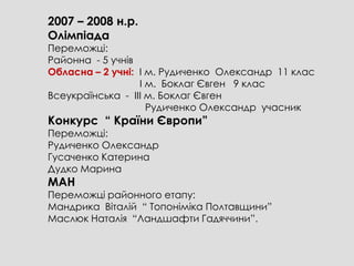 2007 – 2008 н.р.
Олімпіада
Переможці:
Районна - 5 учнів
Обласна – 2 учні: І м. Рудиченко Олександр 11 клас
                  І м. Боклаг Євген 9 клас
Всеукраїнська - ІІІ м. Боклаг Євген
                    Рудиченко Олександр учасник
Конкурс “ Країни Європи”
Переможці:
Рудиченко Олександр
Гусаченко Катерина
Дудко Марина
МАН
Переможці районного етапу:
Мандрика Віталій “ Топоніміка Полтавщини”
Маслюк Наталія “Ландшафти Гадяччини”.
 