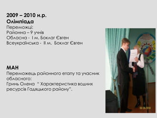 2009 – 2010 н.р.
Олімпіада
Переможці:
Районна – 9 учнів
Обласна - І м. Боклаг Євген
Всеукраїнська - ІІ м. Боклаг Євген




МАН
Переможець районного етапу та учасник
обласного:
Гринь Олена “ Характеристика водних
ресурсів Гадяцького району”.
 