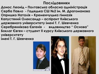 Послідовники
Донос Леонід – Полтавська обласна адміністрація
Серба Павло - Гадяцька СШ №2 ім. М. Драгоманова
Опришко Наталія – Кременчуцька гімназія
Капустяний Олександр – аспірант Київського
державного університету імені Т. Г. Шевченка
Серебряннікова Євгенія - видавництво “ Основа”
Боклаг Євген – студент ІІ курсу Київського державного
університету
імені Т. Г. Шевченка
 