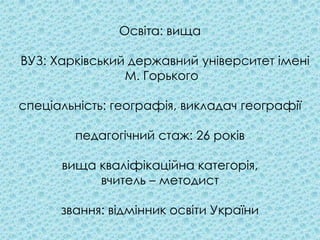 Освіта: вища

ВУЗ: Харківський державний університет імені
                М. Горького

спеціальність: географія, викладач географії

        педагогічний стаж: 26 років

      вища кваліфікаційна категорія,
           вчитель – методист

      звання: відмінник освіти України
 