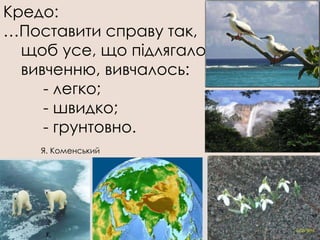 Кредо:
…Поставити справу так,
  щоб усе, що підлягало
  вивченню, вивчалось:
     - легко;
     - швидко;
     - грунтовно.
    Я. Коменський
 