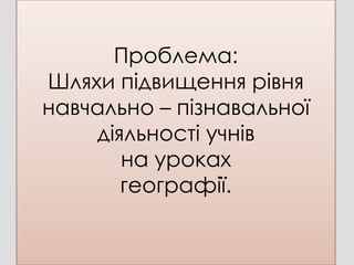 Проблема:
Шляхи підвищення рівня
навчально – пізнавальної
    діяльності учнів
       на уроках
       географії.
 